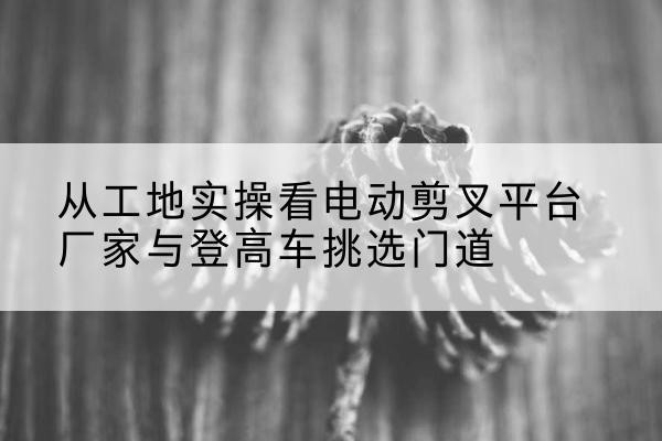 博爱电动剪叉升降平台厂家-从工地实操看电动剪叉平台厂家与登高车挑选门道