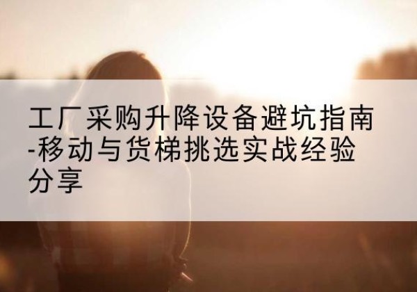 博爱移动式升降机怎么选-工厂采购升降设备避坑指南-移动与货梯挑选实战经验分享