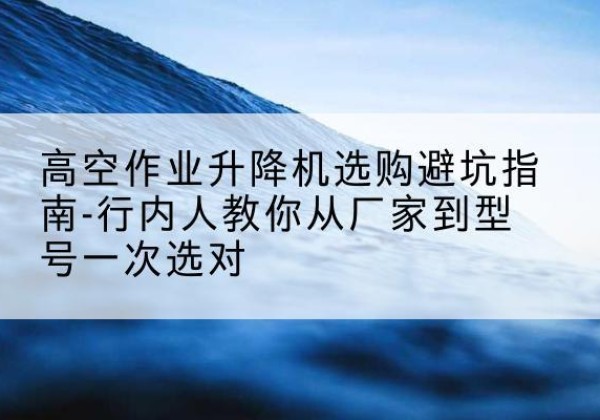 博爱升降平台厂家-高空作业升降机选购避坑指南-行内人教你从厂家到型号一次选对