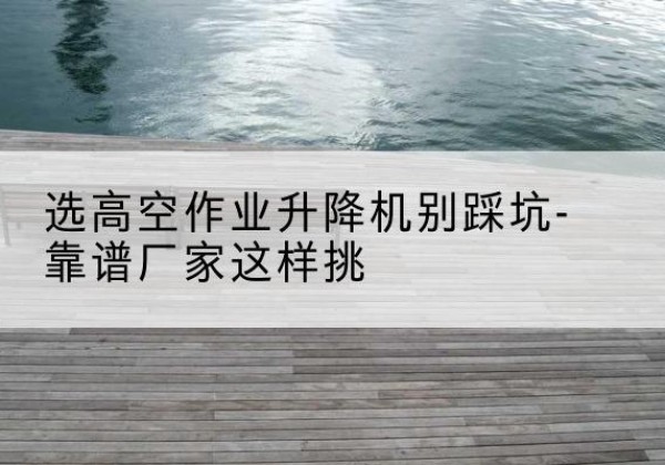 博爱剪叉式升降机厂家-选高空作业升降机别踩坑-靠谱厂家这样挑