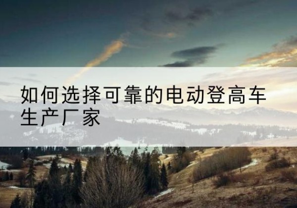 博爱电动登高车厂家-如何选择可靠的电动登高车生产厂家