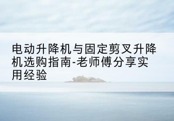 博爱电动升降机怎么选-电动升降机与固定剪叉升降机选购指南-老师傅分享实用经验