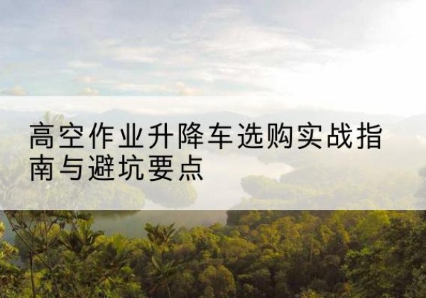 博爱升降车怎么选-高空作业升降车选购实战指南与避坑要点