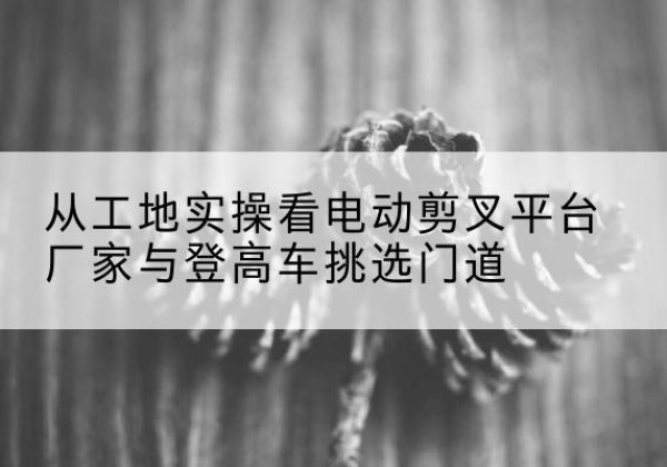 博爱电动剪叉升降平台厂家-从工地实操看电动剪叉平台厂家与登高车挑选门道