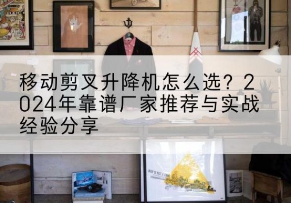 博爱升降平台厂家推荐-移动剪叉升降机怎么选？2024年靠谱厂家推荐与实战经验分享